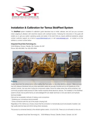 Installation & Calibration for Tamsa SkidFleet System
This SkidFleet system installation & calibration guide describes how to install, calibrate, test and use your on-board
check weighing & utilization with downtime reasons with overload function. Following the instructions in this guide will
enable you to get your system operating quickly and easily. In the event that you require additional assistance, please
contact customer support via e-mail at support@skidweigh.com or visit www.skidweigh.com or contact us at the
address or contact number below:
Integrated Visual Data Technology Inc.
3439 Whilabout Terrace, Oakville, ON, Canada, L6L 0A7
Phone: 905-469-0985, Fax: 905-825-9494
Safety
Always disconnect the vehicle battery while installing SkidFleet system or any other electronic product. Make sure sure
that unit, pressure transducer and any other associated cables are securely mounted and do not impede any of the
vehicle’s controls. Use care when routing the components cables. Route the cables where they will be protected. Use
commonly accepted install practices for after market industrial vehicle electronic devices. The installation of the SkidFleet
systems should only be performed by an acknowledged lift truck dealer technician or end user electro and hydraulic
technical installer.
Here are two acceptable methods of making a wire connections:
* Soldering your connections (recommended)
* Crimp connectors (with the use of the proper crimping tool)
Regardless of the method you choose, ensure that the connection is mechanically sound and properly insulated. Use
high quality electrical tape and shrink tubing where necessary.
This product is connected directly to the vehicle’s ignition switch, 12 to 55 V DC. There is no on-off switch on the unit.
Integrated Visual Data Technology Inc. 3439 Whilabout Terrace, Oakville, Ontario, Canada L6L 0A7
On-board Load Weighing, Overload Warning and Vehicle Usage
 