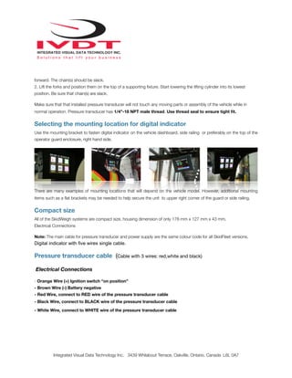 forward. The chain(s) should be slack.
2. Lift the forks and position them on the top of a supporting ﬁxture. Start lowering the lifting cylinder into its lowest
position. Be sure that chain(s) are slack.
Make sure that that installed pressure transducer will not touch any moving parts or assembly of the vehicle while in
normal operation. Pressure transducer has 1/4”-18 NPT male thread. Use thread seal to ensure tight ﬁt.
Selecting the mounting location for digital indicator
Use the mounting bracket to fasten digital indicator on the vehicle dashboard, side railing or preferably on the top of the
operator guard enclosure, right hand side.
!
There are many examples of mounting locations that will depend on the vehicle model. However, additional mounting
items such as a ﬂat brackets may be needed to help secure the unit to upper right corner of the guard or side railing.
Compact size
All of the SkidWeigh systems are compact size, housing dimension of only 178 mm x 127 mm x 43 mm.
Electrical Connections
Note: The main cable for pressure transducer and power supply are the same colour code for all SkidFleet versions.
Digital indicator with five wires single cable.
Pressure transducer cable (Cable with 3 wires: red,white and black)
Electrical Connections
- Orange Wire (+) Ignition switch “on position”
- Brown Wire (-) Battery negative
- Red Wire, connect to RED wire of the pressure transducer cable
- Black Wire, connect to BLACK wire of the pressure transducer cable
- White Wire, connect to WHITE wire of the pressure transducer cable
Integrated Visual Data Technology Inc. 3439 Whilabout Terrace, Oakville, Ontario, Canada L6L 0A7
 