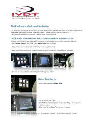 Electrical power short circuit protection
- All of the SkidFleet systems are internally short circuit protected with resettable fuse. There is no need to install external
inline fuse in orange wire connected to the ignition switch, vehicle positive connection 12 to 55 V DC.
- Automotive 60 V load dump protection. Reversal power supply protection.
“Quick test to determine if electrical connections are done correct”
After you have connected electrical power and pressure transducer cable you can check the system operation.
- Tap on Home input and tap on the “Clock & More” icon on LCD display.
- Tap on “Pressure Transducer Test”. LCD display will show digital readout
- If the above test is valid than the system and pressure transducer electrical connections are done right.
- The next procedure will be to calibrate the SkidFleet weighing function
Date / Time Set Up
Tap on the icon showing Clock & More.
- Tap on the icon “Set Clock”.
- Use “Set” and “arrow up” and “arrow down” input to change time
and date if required
- When done tap on “Home” icon to save the values.
Integrated Visual Data Technology Inc. 3439 Whilabout Terrace, Oakville, Ontario, Canada L6L 0A7
 