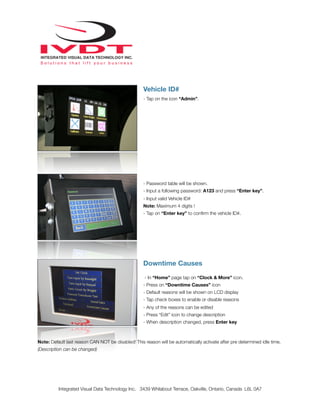 Vehicle ID#
- Tap on the icon “Admin”.
- Password table will be shown.
- Input a following password: A123 and press “Enter key”.
- Input valid Vehicle ID#
Note: Maximum 4 digits !
- Tap on “Enter key” to conﬁrm the vehicle ID#.
Downtime Causes
- In “Home” page tap on “Clock & More” icon.
- Press on “Downtime Causes” icon
- Default reasons will be shown on LCD display
- Tap check boxes to enable or disable reasons
- Any of the reasons can be edited
- Press “Edit” icon to change description
- When description changed, press Enter key
Note: Default last reason CAN NOT be disabled! This reason will be automatically activate after pre determined idle time.
(Description can be changed)
Integrated Visual Data Technology Inc. 3439 Whilabout Terrace, Oakville, Ontario, Canada L6L 0A7
 