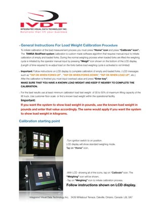 - General Instructions For Load Weight Calibration Procedure
To initiate calibration of the load measurement process you must press “Home” icon and press “Calibrate” icon”.
The TAMSA SkidFleet system calibration is custom made software algorithm that requires manual input to initiate
calibration of empty and loaded forks. During the normal weighing process when loaded forks are lifted the weighing
cycle is initiated by the operator manual input by pressing “Weigh” icon shown on the bottom of the LCD display.
(Length of time required to re-adjust load on the forks before load weighing cycle is activated is not limited)
- Important: Follow instructions on LCD display to complete calibration of empty and loaded forks. ( LCD messages
such as “TAP OK WHEN FORKS UP” , “TAP OK WHEN FORKS DOWN”, “TAP OK WHEN LOAD UP”, etc.)
After the calibration is ﬁnished you must input overload value and press “Enter key”.
MAKE SURE THAT YOU HAVE A KNOWN LOAD WEIGHT AND KEEP IT NEARBY TO COMPLETE THE
CALIBRATION.
- For the best results use at least minimum calibration load test weight of 30 to 50% of maximum lifting capacity of the
lift truck. Use customer ﬂoor scale or ﬁnd a known load weight within the operational facility.
Important:
If you want the system to show load weight in pounds, use the known load weight in
pounds and enter that value accordingly. The same would apply if you want the system
to show load weight in kilograms.
Calibration starting point
-Turn ignition switch to on position.
LCD display will show standard weighing mode.
Tap on “Home” icon.
-With LCD showing all of the icons, tap on “Calibrate” icon. The
“Weighing” icon will be shown.
-Tap on “Weighing” icon to initiate calibration process.
Follow instructions shown on LCD display.
Integrated Visual Data Technology Inc. 3439 Whilabout Terrace, Oakville, Ontario, Canada L6L 0A7
 