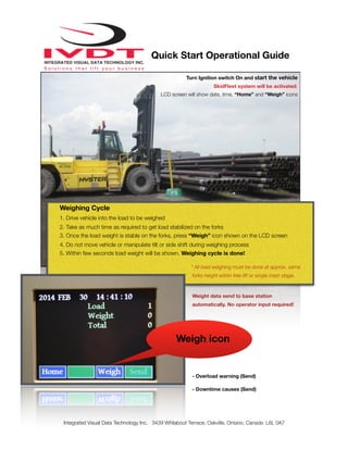 Weight data send to base station
automatically. No operator input required!
- Overload warning (Send)
- Downtime causes (Send)
Integrated Visual Data Technology Inc. 3439 Whilabout Terrace, Oakville, Ontario, Canada L6L 0A7
Quick Start Operational Guide
Weighing Cycle
1. Drive vehicle into the load to be weighed
2. Take as much time as required to get load stabilized on the forks
3. Once the load weight is stable on the forks, press “Weigh” icon shown on the LCD screen
4. Do not move vehicle or manipulate tilt or side shift during weighing process
5. Within few seconds load weight will be shown. Weighing cycle is done!
* All load weighing must be done at approx. same
forks height within free lift or single mast stage.
Turn Ignition switch On and start the vehicle
SkidFleet system will be activated.
LCD screen will show date, time, “Home” and “Weigh” icons
Weigh icon
 