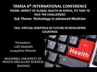 TAMSA 6th INTERNATIONAL CONFERENCE
THEME: IMPACT OF GLOBAL HEALTH IN AFRICA, ITS TIME TO
FACE THE CHALLENGES!
Sub Theme: Technology in advanced Medicine
Title: VIRTUAL HOSPITALS OF FUTURE IN DEVELOPING
COUNTRIES
Presenters:
Lutfi Abdallah
Jacqueline Kihwele
MUHIMBILI UNIVERSITY OF
HEALTH AND ALLIED SCIENCES
(MUHAS)
 