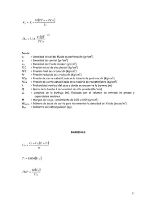 12
( )
b
TPTR
ifi
L
PCPC −
−=
10
ρρ
( )
25.02
18.3 





=
TR
i
est
PC
Q
D
ρ
Donde:
ρi = Densidad inicial del fluido de perforación (gr/cm3
)
ρc = Densidad de control (gr/cm3
)
ρfi = Densidad del fluido invasor (gr/cm3
)
PIC = Presión inicial de circulación (Kg/cm2
)
PFC = Presión final de circulación (Kg/cm2
)
Pr = Presión reducida de circulación (Kg/cm2
)
PCTP = Presión de cierre estabilizada en la tubería de perforación (Kg/cm2
)
PCTR = Presión de cierre estabilizada en la tubería de revestimiento (Kg/cm2
)
h = Profundidad vertical del pozo o donde se encuentre la barrena (m)
Q = Gasto de la bomba ó de la unidad de alta presión (lts/min)
Lb = Longitud de la burbuja (m). Evaluada por el volumen de entrada en presas y
capacidades anulares
M = Margen del viaje, comúnmente de 0.03 a 0.04 (gr/cm3
)
Wbarita = Número de sacos de barita para incrementar la densidad del fluido (sacos/m3
)
Dest = Diámetro del estrangulador (pg)
BARRENAS
( )
m
TTCC
C
vreqb
m
++
=
( )ofvT rP004.0=
( )
eq
m
C
C
TMP
60
=
 