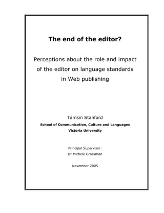 The end of the editor?
Perceptions about the role and impact
of the editor on language standards
in Web publishing
Tamsin Stanford
School of Communication, Culture and Languages
Victoria University
Principal Supervisor:
Dr Michele Grossman
November 2005
 