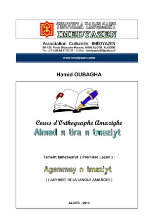 Association Culturelle IMEDYAZEN
BP 129. Poste Didouche Mourad. 16006 ALGER. ALGERIE
Tel : (213).06.64.77.07.37 - E-Mail : imedyazen89@yahoo.fr
www.imedyazen.com
Hamid OUBAGHA
Cours d’Orthographe Amazighe
Tamsirt tamezwarut ( Première Leçon ) :
( L’ALPHABET DE LA LANGUE AMAZIGHE )
ALGER - 2010
 