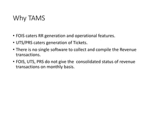 Why TAMS
• FOIS caters RR generation and operational features.
• UTS/PRS caters generation of Tickets.
• There is no single software to collect and compile the Revenue
transactions.
• FOIS, UTS, PRS do not give the consolidated status of revenue
transactions on monthly basis.
 