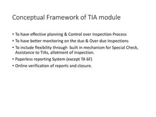 Conceptual Framework of TIA module
• To have effective planning & Control over Inspection Process
• To have better monitoring on the due & Over due Inspections
• To include flexibility through built in mechanism for Special Check,
Assistance to TIAs, allotment of inspection.
• Paperless reporting System (except TA 6F)
• Online verification of reports and closure.
 