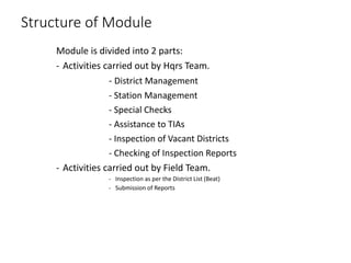 Structure of Module
Module is divided into 2 parts:
- Activities carried out by Hqrs Team.
- District Management
- Station Management
- Special Checks
- Assistance to TIAs
- Inspection of Vacant Districts
- Checking of Inspection Reports
- Activities carried out by Field Team.
- Inspection as per the District List (Beat)
- Submission of Reports
 