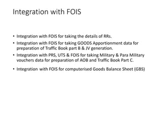 Integration with FOIS
• Integration with FOIS for taking the details of RRs.
• Integration with FOIS for taking GOODS Apportionment data for
preparation of Traffic Book part B & JV generation.
• Integration with PRS, UTS & FOIS for taking Military & Para Military
vouchers data for preparation of AOB and Traffic Book Part C.
• Integration with FOIS for computerised Goods Balance Sheet (GBS)
 