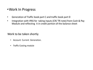 •Work In Progress
• Generation of Traffic book part C and traffic book part D
• Integration with IPAS for taking inputs (CR/ TR note) from Cash & Pay
Module and reflecting it in credit portion of the balance sheet
Work to be taken shortly
• Account Current Generation.
• Traffic Costing module
 