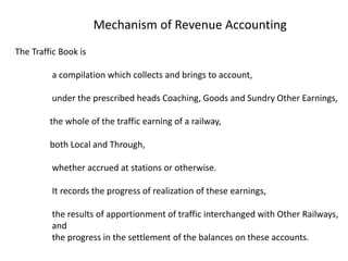 The Traffic Book is
a compilation which collects and brings to account,
under the prescribed heads Coaching, Goods and Sundry Other Earnings,
the whole of the traffic earning of a railway,
both Local and Through,
whether accrued at stations or otherwise.
It records the progress of realization of these earnings,
the results of apportionment of traffic interchanged with Other Railways,
and
the progress in the settlement of the balances on these accounts.
Mechanism of Revenue Accounting
 