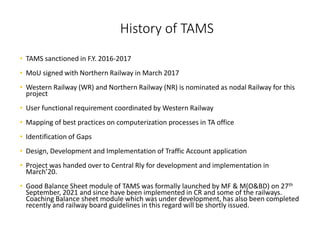 History of TAMS
• TAMS sanctioned in F.Y. 2016-2017
• MoU signed with Northern Railway in March 2017
• Western Railway (WR) and Northern Railway (NR) is nominated as nodal Railway for this
project
• User functional requirement coordinated by Western Railway
• Mapping of best practices on computerization processes in TA office
• Identification of Gaps
• Design, Development and Implementation of Traffic Account application
• Project was handed over to Central Rly for development and implementation in
March’20.
• Good Balance Sheet module of TAMS was formally launched by MF & M(O&BD) on 27th
September, 2021 and since have been implemented in CR and some of the railways.
Coaching Balance sheet module which was under development, has also been completed
recently and railway board guidelines in this regard will be shortly issued.
 
