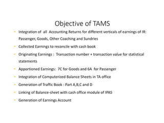 Objective of TAMS
• Integration of all Accounting Returns for different verticals of earnings of IR:
Passenger, Goods, Other Coaching and Sundries
• Collected Earnings to reconcile with cash book
• Originating Earnings : Transaction number + transaction value for statistical
statements
• Apportioned Earnings: 7C for Goods and 6A for Passenger
• Integration of Computerized Balance Sheets in TA office
• Generation of Traffic Book : Part A,B,C and D
• Linking of Balance-sheet with cash office module of IPAS
• Generation of Earnings Account
 