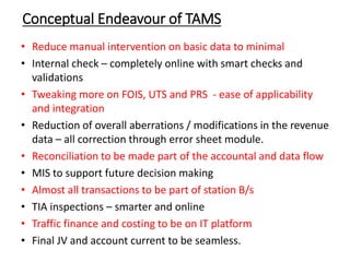 Conceptual Endeavour of TAMS
• Reduce manual intervention on basic data to minimal
• Internal check – completely online with smart checks and
validations
• Tweaking more on FOIS, UTS and PRS - ease of applicability
and integration
• Reduction of overall aberrations / modifications in the revenue
data – all correction through error sheet module.
• Reconciliation to be made part of the accountal and data flow
• MIS to support future decision making
• Almost all transactions to be part of station B/s
• TIA inspections – smarter and online
• Traffic finance and costing to be on IT platform
• Final JV and account current to be seamless.
 
