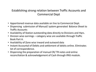 • Apportioned revenue data available on line to Commercial Dept.
• Dispensing submission of Manual/ system generated Balance Sheet to
Traffic Accounts
• Availability of Station outstanding data directly to Divisions and Hqrs.
• Division wise earnings – category wise are available through Traffic
Book Part A.
• Availability of Zone wise inward and outward data
• Instant Accountal of Debits and settlement of debits online. Eliminates
lot of correspondence.
• Dispensing the preparation of manual CR/ TR notes and online
reconciliation & acknowledgement of Cash through IPAS module.
Establishing strong relation between Traffic Accounts and
Commercial Dept
 