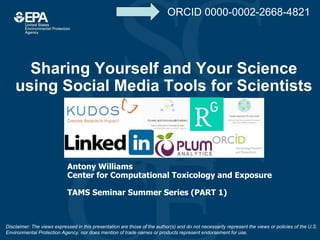 Sharing Yourself and Your Science
using Social Media Tools for Scientists
Antony Williams
Center for Computational Toxicology and Exposure
TAMS Seminar Summer Series (PART 1)
Disclaimer: The views expressed in this presentation are those of the author(s) and do not necessarily represent the views or policies of the U.S.
Environmental Protection Agency, nor does mention of trade names or products represent endorsement for use.
ORCID 0000-0002-2668-4821
 