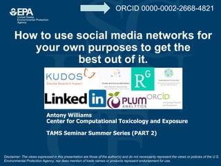 How to use social media networks for
your own purposes to get the
best out of it.
Antony Williams
Center for Computational Toxicology and Exposure
TAMS Seminar Summer Series (PART 2)
Disclaimer: The views expressed in this presentation are those of the author(s) and do not necessarily represent the views or policies of the U.S.
Environmental Protection Agency, nor does mention of trade names or products represent endorsement for use.
ORCID 0000-0002-2668-4821
 