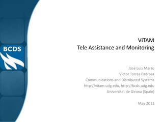 ViTAM
Tele Assistance and Monitoring


                             José Luis Marzo
                       Víctor Torres Padrosa
   Communications and Distributed Systems
  http://vitam.udg.edu, http://bcds.udg.edu
                Universitat de Girona (Spain)

                                  May 2011
 