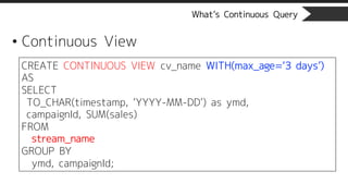 What’s Continuous Query
• Continuous View
CREATE CONTINUOUS VIEW cv_name WITH(max_age=‘3 days’)
AS
SELECT
TO_CHAR(timestamp, ‘YYYY-MM-DD’) as ymd,
campaignId, SUM(sales)
FROM
stream_name
GROUP BY
ymd, campaignId;
 