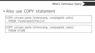 What’s Continuous Query
• Also use COPY statement
COPY stream_name (timestamp, campaignId, sales)
FROM ‘/some/path/file.csv’
COPY stream_name (timestamp, campaignId, sales)
FROM STDIN
 