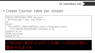 On SmartNews Ads
• Create Counter table per stream
CREATE CONTINUOUS VIEW imp_count
WITH(max_age='7 day', step_factor=1)
AS
SELECT
(TO_CHAR(TO_TIMESTAMP((item::jsonb->>'timestamp')::bigint),
'YYYY-MM-DD HH24:00:00'))::timestamp as dt,
COUNT(*) as cnt
FROM imp_stream
GROUP BY dt;
STREAMに紐付くCVが1つも無いとINSERT時に
警告が出まくる
 