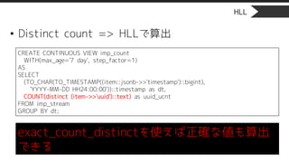 HLL
• Distinct count => HLLで算出
CREATE CONTINUOUS VIEW imp_count
WITH(max_age='7 day', step_factor=1)
AS
SELECT
(TO_CHAR(TO_TIMESTAMP((item::jsonb->>'timestamp')::bigint),
'YYYY-MM-DD HH24:00:00'))::timestamp as dt,
COUNT(distinct (item->>'uuid')::text) as uuid_ucnt
FROM imp_stream
GROUP BY dt;
exact_count_distinctを使えば正確な値も算出
できる
 
