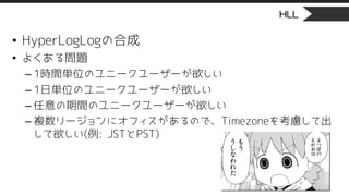 HLL
• HyperLogLogの合成
• よくある問題
– 1時間単位のユニークユーザーが欲しい
– 1日単位のユニークユーザーが欲しい
– 任意の期間のユニークユーザーが欲しい
– 複数リージョンにオフィスがあるので、Timezoneを考慮して出
して欲しい(例: JSTとPST)
 