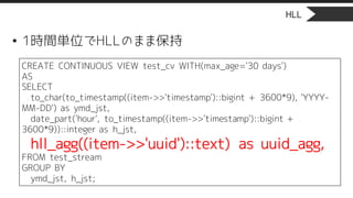 HLL
• 1時間単位でHLLのまま保持
CREATE CONTINUOUS VIEW test_cv WITH(max_age='30 days')
AS
SELECT
to_char(to_timestamp((item->>'timestamp')::bigint + 3600*9), 'YYYY-
MM-DD') as ymd_jst,
date_part('hour', to_timestamp((item->>'timestamp')::bigint +
3600*9))::integer as h_jst,
hll_agg((item->>'uuid')::text) as uuid_agg,
FROM test_stream
GROUP BY
ymd_jst, h_jst;
 