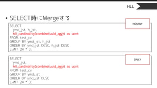 HLL
• SELECT時にMergeする
SELECT
ymd_jst, h_jst,
hll_cardinality(combine(uuid_agg)) as ucnt
FROM test_cv
GROUP BY ymd_jst, h_jst
ORDER BY ymd_jst DESC, h_jst DESC
LIMIT 24 * 3;
SELECT
ymd_jst,
hll_cardinality(combine(uuid_agg)) as ucnt
FROM test_cv
GROUP BY ymd_jst
ORDER BY ymd_jst DESC
LIMIT 24 * 3;
HOURLY
DAILY
 