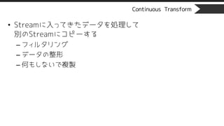 Continuous Transform
• Streamに入ってきたデータを処理して
別のStreamにコピーする
– フィルタリング
– データの整形
– 何もしないで複製
 