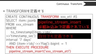 Continuous Transform
• TRANSFORMを定義する
CREATE CONTINUOUS TRANSFORM xxx_etl AS
SELECT item::jsonb
FROM xxx_stream
WHERE
to_timestamp((item->'obj'-
>>'timestamp_sec')::bigint) > clock_timestamp() -
interval '7 days’
AND (item->'obj'->>'flag')::bigint = 1
THEN EXECUTE PROCEDURE
pipeline_stream_insert('xxx_stream_etl')
pipeline_stream_insert
は組み込みで定義されている
自分でも定義できる
 