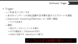 Continuous Trigger
• Trigger
– いわゆるトリガーです
– あるキャンペーンの消化金額が日予算を超えたらアラートを通知
– Impression SmoothingがBehindしている時に通知
• とかが出来る
– 通知
• 別のテーブルにレコードを挿入
• HTTP通信をしてWebHookを叩く
• EMAILを投げる（MailGunとか使う)
サンプルを作る時間が無かった!!
 