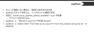 padhoc
• ちょっと確認したい場合に、毎回CVを作るのは大変
• padhocコマンドを使うと、インスタントに確認できる
• 設定に` continuous_queries_adhoc_enabled = true` が必要
– デフォルトはなぜか false
• padhoc -c “SELECT count(*) FROM stream”
• padhoc -c "select (item->>'ip')::text as ip, count(*) from imp_stream group by ip" -d
pipeline
 