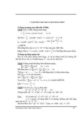 5. TAM THỨC BẬC HAI VÀ BẤT ĐẲNG THỨC


  1) Dạng áp dụng trực tiếp dấu TTBH:
  VD18: Cho D ABC chứng minh rằng:
         x2
      1+    ³ CosA + x(CosB + CosC )  "x Î R
          2
             x2
  Xét f(x) =    - x(cosB + cosC) + 1 - cosA ³ 0 " x Î R
              2
                                              A      B-C
                                      - 4Sin 2 Sin 2     £0
  Dx = (cosB + cosC) - 2(1 - cosA) =
                      2
                                              2       2
  Þ ĐPCM
  Dấu đẳng thức xẩy ra Û A = B = C hay tam giác ABC đều.
                                                           3
  Chú ý: Nếu x= 1 Þ cosA + cosB + cosC £                     là 1 bất đẳng thức quen thuộc
                                                           2
  2) Dạng áp dụng ngược lại:
  Giả sử: Cần phải chứng minh dạng: D £ 0 ta chứng minh f(x) không đổi
dấu khi đó ta viết D £ 0 thành dạng: b2 - 4ac để xác định f(x).

  VD19: Chứng minh bất đẳng thức Bunhiacopxky:
      å a¸ å b ³ (å a b )
                                    2
           2
           i     i
                  2
                           i i              (1) i = 1, n
  Bất đẳng thức Û (å a i bi ) - å ai2 å bi2 £ 0
                                        2
                                                  (2)
  *Nếu a1 = a2 = . . . . . = an = 0 Þ bất đẳng thức (1) hiển nhiên đúng.
  Nếu å ai2 ¹ 0 Ta xét tam thức:
  f(x) = (å ai2 )x 2 - 2(å ai bi )x + å bi2
                 å (a x - b )       ³ 0 "x Î R Þ D' £ 0 chính là ĐPCM.
                                2
  Ta có f(x) =         i   i

                       bi
  Dấu "=" Û x =           =l
                       ai
  VD20: Các số a, b, c, d, p, q thoả mãn:
          p2 + q2 - a2 - b2 - c2 - d2 > 0  (1)
  Chứng minh: (p - a - b )(q - c - d ) £ (pq - ac - bd)2 (2)
                2    2    2    2   2    2



  Giải:       Vì (1) nên: (p2 - a2 - b2) + (q2 - c2 - d2) > 0
              Þ $ 1 trong 2 số hạng khác 0 và dương. Không mất tính tổng
quát, giả sử: p2 - a2 - b2 > 0
  Xét tam thức: f(x) = (p2 - a2 - b2)x2 - 2 (pq - ac - bd)x + (q2 - c2 - d2)

PHƯƠNG PHÁP TA M THỨC BẬC 2                                                           11
 