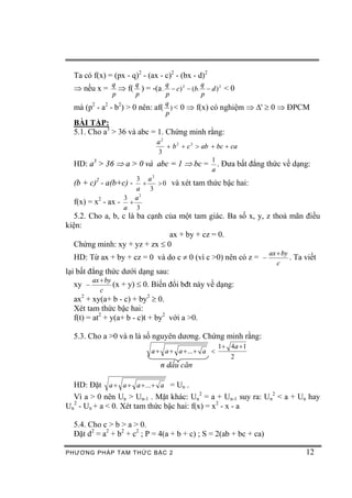 Ta có f(x) = (px - q)2 - (ax - c)2 - (bx - d)2
               q       q        q           q
  Þ nếu x =      Þ f( ) = -(a . - c) 2 - (b. - d ) 2 < 0
               p       p        p           p
                                q
  mà (p2 - a2 - b2) > 0 nên: af( ) < 0 Þ f(x) có nghiệm Þ D' ³ 0 Þ ĐPCM
                                p
  BÀI TẬP:
  5.1. Cho a3 > 36 và abc = 1. Chứng minh rằng:
                           a2
                              + b 2 + c 2 > ab + bc + ca
                           3
                                               1
  HD: a > 36 Þ a > 0 và abc = 1 Þ bc = . Đưa bất đẳng thức về dạng:
         3
                                               a
                         2
                     3 a
  (b + c)2 - a(b+c) - + > 0 và xét tam thức bậc hai:
                     a 3
                  3 a2
  f(x) = x2 - ax - +
                  a 3
   5.2. Cho a, b, c là ba cạnh của một tam giác. Ba số x, y, z thoả mãn điều
kiện:
                                ax + by + cz = 0.
   Chứng minh: xy + yz + zx £ 0
                                                                   ax + by
  HD: Từ ax + by + cz = 0 và do c ¹ 0 (vì c >0) nên có z = -               . Ta viết
                                                                      c
lại bất đẳng thức dưới dạng sau:
         ax + by
  xy -           (x + y) £ 0. Biến đổi bđt này về dạng:
            c
  ax2 + xy(a+ b - c) + by2 ³ 0.
  Xét tam thức bậc hai:
  f(t) = at2 + y(a+ b - c)t + by2 với a >0.

  5.3. Cho a >0 và n là số nguyên dương. Chứng minh rằng:
                                                    1 + 4a + 1
                            a + a + a + ... + a <
                                                        2
                               n dấu căn

  HD: Đặt a + a + a + ... + a = Un .
  Vì a > 0 nên Un > Un-1 . Mặt khác: Un2 = a + Un-1 suy ra: Un2 < a + Un hay
Un2 - Un + a < 0. Xét tam thức bậc hai: f(x) = x2 - x - a

  5.4. Cho c > b > a > 0.
  Đặt d2 = a2 + b2 + c2 ; P = 4(a + b + c) ; S = 2(ab + bc + ca)

PHƯƠNG PHÁP TA M THỨC BẬC 2                                                     12
 