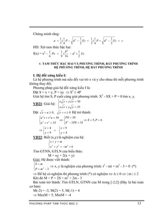 Chứng minh rằng:
                      1 1        1      1 1       1
                   a < ( P - d2 - S ) < ( P + d2 - S ) < c
                      3 4        2      3 4       2
  HD: Xét tam thức bậc hai:
                1      1 P2       1
  f(x) = x2 -     Px +  (   - d2 + S)
                6      9 16       2

        6. TAM THỨC BẬC HAI VÀ PHƯƠNG TRÌNH, BẤT PHƯƠNG TRÌNH
                 HỆ PHƯƠNG TRÌNH, HỆ BẤT PHƯƠNG TRÌNH

  I. Hệ đối xứng kiểu I:
  Là hệ phương trình mà nếu đổi vai trò x và y cho nhau thì mỗi phương trình
không thay đổi.
  Phương pháp giải hệ đối xứng kiểu I là:
  Đặt S = x + y, P = xy Þ S2 ³ 4P
  Giải hệ tìm S, P cuối cùng giải phương trình: X2 - SX + P = 0 tìm x, y.
                 ì x y + y x = 30
  VD21: Giải hệ: ï
                 í
                      ï x x + y y = 35
                      î
  Đặt    x = u ³ 0,    y = v ³ 0 Hệ trở thành:
        ì 2
        ïu v + v u = 30
                 2
                         ì PS = 30
        í 3             Ûí 3           Þ S = 5, P = 6
        ïu + v = 35      îS - 3PS = 35
               3
        î
         ìx = 4   ìx = 9
        Þí      Ú í
         îy = 9   îy = 4
  VD22: Biết (x,y) là nghiệm của hệ:
                ìx + y = m
                í 2
                î x + y = -m + 6
                        2   2


  Tìm GTNN, GTLN của biểu thức:
            M = xy + 2(x + y)
  Giải: Hệ được viết thành:
  ìS = m
  í          Þ x, y là nghiệm của phương trình: t2 - mt + m2 - 3 = 0 (*)
  îP = m - 3
         2


  Þ Để hệ có nghiệm thì phương trình (*) có nghiệm Û D ³ 0 Û | m | £ 2
  Khi đó M = P + 2S = m2 + 2m - 3
  Bài toán trở thành: Tìm GTLN, GTNN của M trong [-2;2] (Đây là bài toán
cơ bản)
  M(-2) = -3, M(2) = 5, M(-1) = 4
  Þ MaxM = 5, MinM = -4

PHƯƠNG PHÁP TA M THỨC BẬC 2                                                13
 