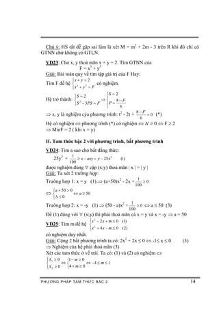 Chú ý: HS rất dễ gặp sai lầm là xét M = m2 + 2m - 3 trên R khi đó chỉ có
GTNN chứ không có GTLN.
  VD23: Cho x, y thoả mãn x + y = 2. Tìm GTNN của
                   F = x3 + y3
  Giải: Bài toán quy về tìm tập giá trị của F Hay:
               ìx + y = 2
  Tìm F để hệ í               có nghiệm.
               îx + y = F
                 3   3


                              ìS = 2
                ìS = 2        ï
  Hệ trở thành: í 3          Þí    8- F
                îS - 3PS = F  ïP = 6
                              î
                                                    8- F
  Þ x, y là nghiệm cỷa phương trình: t2 - 2t +           = 0 (*)
                                                     6
  Hệ có nghiệm Û phương trình (*) có nghiệm Û D' ³ 0 Û F ³ 2
  Þ MinF = 2 ( khi x = y)

  II. Tam thức bậc 2 với phương trình, bất phương trình
  VD24: Tìm a sao cho bất đẳng thức:
               1
     25y2 +       ³ x - axy + y - 25 x 2   (1)
              100
  được nghiệm đúng " cặp (x;y) thoả mãn | x | = | y |
  Giải: Ta xét 2 trường hợp:
                                                    1
  Trường hợp 1: x = y (1) Þ (a+50)x2 - 2x +            ³0
                                                   100
     ìa + 50 > 0
  Ûí             Û a ³ 50
     îD £ 0
                                                  1
  Trường hợp 2: x = -y (1) Þ (50 - a)x2 +            ³ 0 Û a £ 50 (3)
                                                 100
  Để (1) đúng với " (x;y) thì phải thoả mãn cả x = y và x = -y Þ a = 50
                    ì x 2 - 2 x + m £ 0 (1)
  VD25: Tìm m để hệ ï 2
                    í
                    ï x + 4 x - m £ 0 ( 2)
                    î
  có nghiệm duy nhất.
  Giải: Cộng 2 bất phương trình ta có: 2x2 + 2x £ 0 Û -1£ x £ 0         (3)
  Þ Nghiệm của hệ phải thoả mãn (3)
  Xét các tam thức ở vế trái. Ta có: (1) và (2) có nghiệm Û
  ì '
  ïD 1 ³ 0  ì1 - m ³ 0
  í '      Ûí          Û -4 £ m £ 1
  ïD 2 ³ 0
  î         î4 + m ³ 0


PHƯƠNG PHÁP TA M THỨC BẬC 2                                                   14
 