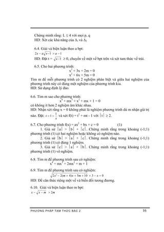 Chứng minh rằng: L £ 4 với mọi p, q
  HD: Xét các khả năng của D1 và D2

  6.4. Giải và biện luận theo a bpt:
   2 x - a x -1 > a - 1
  HD: Đặt t = x -1 ³ 0, chuyển về một vế bpt trên và xét tam thức vế trái.

  6.5. Cho hai phương trình:
                         x2 + 3x + 2m = 0
                         x2 + 6x + 5m = 0
Tìm m để mỗi phương trình có 2 nghiệm phân biệt và giữa hai nghiệm của
phương trình này có đúng một nghiệm của phương trình kia.
HD: Sử dụng định lý đảo.

6.6. Tìm m sao cho phương trình:
                   x4 + mx3 + x2 + mx + 1 = 0
có không ít hơn 2 nghiệm âm khác nhau.
HD: Nhận xét rằng x = 0 không phải là nghiệm phương trình dù m nhận giá trị
                    1
nào. Đặt: t = 1 +     và xét f(t) = t2 + mt - 1 với ½t½ ³ 2.
                    x

6.7. Cho phương trình f(x) = ax2 + bx + c = 0         (1)
      1. Giả sử ½a½ > ½b½ + ½c½. Chứng minh rằng trong khoảng (-1;1)
phương trình (1) có hai nghiệm hoặc không có nghiệm nào.
      2. Giả sử ½b½ > ½a½ + ½c½. Chứng minh rằng trong khoảng (-1;1)
phương trình (1) có đúng 1 nghiệm.
      3. Giả sử ½c½ > ½a½ + ½b½. Chứng minh rằng trong khoảng (-1;1)
phương trình (1) vô nghiệm.

6.8. Tìm m để phương trình sau có nghiệm:
            x4 + mx3 + 2mx2 + m + 1
6.9. Tìm m để phương trình sau có nghiệm:
                2 x 2 - 2(m + 4) x + 5m + 10 + 3 - x = 0
HD: Để căn thức riêng một vế và biến đổi tương đương.
6.10. Giải và biện luận theo m bpt:
x-   x - m > 2m




PHƯƠNG PHÁP TA M THỨC BẬC 2                                             16
 