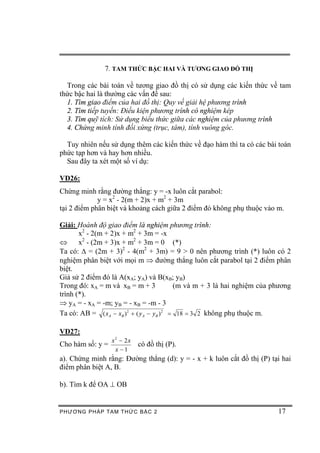 7. TAM THỨC BẬC HAI VÀ TƯƠNG GIAO ĐỒ THỊ

  Trong các bài toán về tương giao đồ thị có sử dụng các kiến thức về tam
thức bậc hai là thường các vấn đề sau:
  1. Tìm giao điểm của hai đồ thị: Quy về giải hệ phương trình
  2. Tìm tiếp tuyến: Điều kiện phương trình có nghiệm kép
  3. Tìm quỹ tích: Sử dụng biểu thức giữa các nghiệm của phương trình
  4. Chứng minh tính đối xứng (trục, tâm), tính vuông góc.

  Tuy nhiên nếu sử dụng thêm các kiến thức về đạo hàm thì ta có các bài toán
phức tạp hơn và hay hơn nhiều.
  Sau đây ta xét một số ví dụ:

VD26:
Chứng minh rằng đường thẳng: y = -x luôn cắt parabol:
             y = x2 - 2(m + 2)x + m2 + 3m
tại 2 điểm phân biệt và khoảng cách giữa 2 điểm đó không phụ thuộc vào m.

Giải: Hoành độ giao điểm là nghiệm phương trình:
       x2 - 2(m + 2)x + m2 + 3m = -x
Û      x2 - (2m + 3)x + m2 + 3m = 0 (*)
Ta có: D = (2m + 3)2 - 4(m2 + 3m) = 9 > 0 nên phương trình (*) luôn có 2
nghiệm phân biệt với mọi m Þ đường thẳng luôn cắt parabol tại 2 điểm phân
biệt.
Giả sử 2 điểm đó là A(xA; yA) và B(xB; yB)
Trong đó: xA = m và xB = m + 3               (m và m + 3 là hai nghiệm của phương
trình (*).
Þ yA = - xA = -m; yB = - xB = -m - 3
Ta có: AB = ( x A - xB ) 2 + ( y A - yB ) 2 = 18 = 3 2 không phụ thuộc m.

VD27:
                x2 - 2x
Cho hàm số: y =            có đồ thị (P).
                 x -1
a). Chứng minh rằng: Đường thẳng (d): y = - x + k luôn cắt đồ thị (P) tại hai
điểm phân biệt A, B.

b). Tìm k để OA ^ OB


PHƯƠNG PHÁP TA M THỨC BẬC 2                                                 17
 