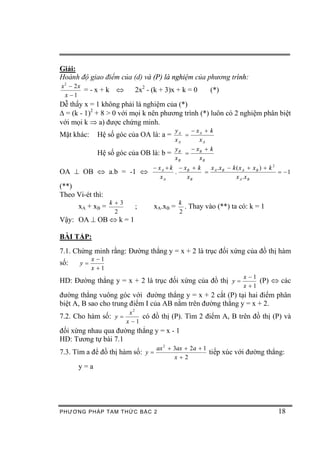 Giải:
Hoành độ giao điểm của (d) và (P) là nghiệm của phương trình:
x2 - 2x
        =-x+k       Û     2x2 - (k + 3)x + k = 0      (*)
 x -1
Dễ thấy x = 1 không phải là nghiệm của (*)
D = (k - 1)2 + 8 > 0 với mọi k nên phương trình (*) luôn có 2 nghiệm phân biệt
với mọi k Þ a) được chứng minh.
                                      yA   - xA + k
Mặt khác:    Hệ số góc của OA là: a =    =
                                      xA      xA
                                      y    -x + k
             Hệ số góc của OB là: b = B = B
                                      xB      xB
                                - x A + k - xB + k  x .x - k ( x A + x B ) + k 2
OA ^ OB Û a.b = -1 Û                     .         = A B                         = -1
                                   xA        xB              x A .x B
(**)
Theo Vi-ét thì:
                   k +3                   k
      xA + x B =          ;     xA.xB =     . Thay vào (**) ta có: k = 1
                     2                    2
Vậy: OA ^ OB Û k = 1

BÀI TẬP:
7.1. Chứng minh rằng: Đường thẳng y = x + 2 là trục đối xứng của đồ thị hàm
            x -1
số:    y=
            x +1
                                                                  x -1
HD: Đường thẳng y = x + 2 là trục đối xứng của đồ thị y =              (P) Û các
                                                                  x +1
đường thẳng vuông góc với đường thẳng y = x + 2 cắt (P) tại hai điểm phân
biệt A, B sao cho trung điểm I của AB nằm trên đường thẳng y = x + 2.
                      x2
7.2. Cho hàm số: y =      có đồ thị (P). Tìm 2 điểm A, B trên đồ thị (P) và
                     x -1
đối xứng nhau qua đường thẳng y = x - 1
HD: Tương tự bài 7.1
                                   ax 2 + 3ax + 2a + 1
7.3. Tìm a để đồ thị hàm số: y =                       tiếp xúc với đường thẳng:
                                          x+2
      y=a




PHƯƠNG PHÁP TA M THỨC BẬC 2                                                     18
 