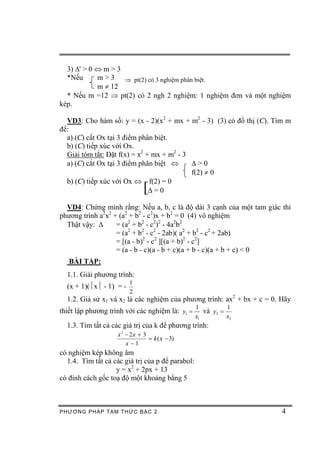 3) D' > 0 Û m > 3
  *Nếu      m > 3 Þ pt(2) có 3 nghiệm phân biệt.
            m ¹ 12
  * Nếu m =12 Þ pt(2) có 2 ngh 2 nghiệm: 1 nghiệm đơn và một nghiệm
kép.

  VD3: Cho hàm số: y = (x - 2)(x2 + mx + m2 - 3) (3) có đồ thị (C). Tìm m
để:
  a) (C) cắt Ox tại 3 điểm phân biệt.
  b) (C) tiếp xúc với Ox.
  Giải tóm tắt: Đặt f(x) = x2 + mx + m2 - 3
  a) (C) cắt Ox tại 3 điểm phân biệt Û      D>0
                                            f(2) ¹ 0
  b) (C) tiếp xúc với Ox Û f(2) = 0
                               [
                               D=0

  VD4: Chứng minh rằng: Nếu a, b, c là độ dài 3 cạnh của một tam giác thì
phương trình a2x2 + (a2 + b2 - c2)x + b2 = 0 (4) vô nghiệm
  Thật vậy: D      = (a2 + b2 - c2)2 - 4a2b2
                   = (a2 + b2 - c2 - 2ab)( a2 + b2 - c2 + 2ab)
                   = [(a - b)2 - c2 ][(a + b)2 - c2]
                   = (a - b - c)(a - b + c)(a + b - c)(a + b + c) < 0
   BÀI TẬP:
  1.1. Giải phương trình:
                         1
  (x + 1)(½x½ - 1) = -
                         2
  1.2. Giả sử x1 và x2 là các nghiệm của phương trình: ax2 + bx + c = 0. Hãy
                                                  1          1
thiết lập phương trình với các nghiệm là: y1 =       và y2 =
                                                  x1         x2
  1.3. Tìm tất cả các giá trị của k để phương trình:
                    x 2 - 2x + 3
                                 = k ( x - 3)
                        x -1
có nghiệm kép không âm
  1.4. Tìm tất cả các giá trị của p để parabol:
                   y = x2 + 2px + 13
có đỉnh cách gốc toạ độ một khoảng bằng 5



PHƯƠNG PHÁP TA M THỨC BẬC 2                                              4
 