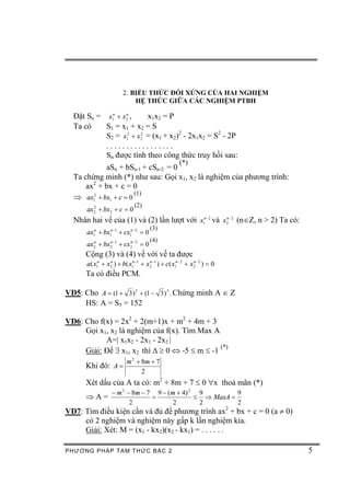 2. BIỂU THỨC ĐỐI XỨNG CỦA HAI NGHIỆM
                             HỆ THỨC GIỮA CÁC NGHIỆM PTBH

  Đặt Sn = x1n + x 2n ,    x1x2 = P
  Ta có    S1 = x1 + x2 = S
           S2 = x12 + x 22 = (x1 + x2)2 - 2x1x2 = S2 - 2P
           .................
           Sn được tính theo công thức truy hồi sau:
                                                      (*)
            aSn + bSn-1 + cSn-2 = 0
  Ta chứng minh (*) như sau: Gọi x1, x2 là nghiệm của phương trình:
      ax2 + bx + c = 0
                       (1)
  Þ ax12 + bx1 + c = 0
                               (2)
       ax2 + bx2 + c = 0
         2


  Nhân hai vế của (1) và (2) lần lượt với x1n- 2 và x 2n - 2 (nÎZ, n > 2) Ta có:
                                       (3)
       ax1n + bx1n -1 + cx1n -2 = 0
                                       (4)
       ax2 + bx2 -1 + cx 2 - 2 = 0
         n     n         n


      Cộng (3) và (4) vế với vế ta được
       a( x1n + x 2 ) + b( x1n -1 + x 2 -1 ) + c( x1n -2 + x 2 - 2 ) = 0
                  n                   n                      n


      Ta có điều PCM.

VD5: Cho A = (1 + 3 ) 5 + (1 - 3 ) 5 . Chứng minh A Î Z
     HS: A = S5 = 152

VD6: Cho f(x) = 2x2 + 2(m+1)x + m2 + 4m + 3
     Gọi x1, x2 là nghiệm của f(x). Tìm Max A
           A=| x1x2 - 2x1 - 2x2 |
                                               (*)
     Giải: Để $ x1, x2 thì D ³ 0 Û -5 £ m £ -1
                           m 2 + 8m + 7
      Khi đó: A =
                                 2
      Xét dấu của A ta có: m2 + 8m + 7 £ 0 "x thoả mãn (*)
                   - m 2 - 8m - 7 9 - ( m + 4) 2 9         9
      ÞA=                        =              £ Þ MaxA =
                          2              2       2         2
VD7: Tìm điều kiện cần và đủ để phương trình ax2 + bx + c = 0 (a ¹ 0)
     có 2 nghiệm và nghiệm này gấp k lần nghiệm kia.
     Giải: Xét: M = (x1 - kx2)(x2 - kx1) = . . . . . .

PHƯƠNG PHÁP TA M THỨC BẬC 2                                                        5
 