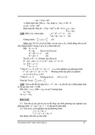 = (k + 1)2ac - kb2
    Þ Điều kiện cần: Nếu x1 = kx2 hoặc x2 = kx1 Þ M = 0
    Û (k + 1)2ac = kb2
    Điều kiện đủ: Nếu (k + 1)2ac = kb2 Û M = 0 Û x1 = kx2
                                                       [
                                                       x2 = kx1
                                       2    2   2
  VD8: Biết a, b, c thoả mãn:         a +b +c =2       (1)
                                      ab + bc + ca = 1 (2)
                       4             4
      Chứng minh: - £ a, b, c £          (3)
                       3             3
      Nhận xét: Từ (1) và (2) ta thấy vai trò của a, b, c bình đẳng nên ta chỉ
cần chứng minh 1 trong 3 số a, b, c thoả mãn (3).
      Đặt: S = a + b
              P = ab         Từ (1) và (2) ta có:
              S - 2P = 2 - c2
                2
                                    (4)
              P + cS = 1            (5)
      Từ (5) Þ P = 1 - cS thay vào (4) ta có
      S2 - 2(1 - cS) = 2 - c2 Û S2 + 2cS + c2 - 4 = 0
      Û   [   S = -c + 2
              S = -c - 2
  * Nếu S = -c +2 Þ P = c2 - 2c + 1 Þ a, b là nghiệm của phương trình:
      t2 - (2 - c)t + c2 - 2c + 1 = 0     Phương trình này phải có nghiệm
      Û D ³ 0 Û 0 £ c £ 4/3
  * Nếu S = -c - 2           Tương tự ta có:      -4/3 £ c £ 0
                   4             4
  Tóm lại: Ta có - £ a, b, c £
                   3             3
  VD9: Tìm m để đồ thị hàm số y = x2 - 4x + m cắt Ox tại 2 điểm phân biệt
A, B sao cho: OA = 3 OB
  HD: OA = | xA | ; OB = | xB | và xét 2 trường hợp:
      xA= 3xB
  và xA= - 3xB

  BÀI TẬP:
  2.1. Tìm tất cả các giá trị của m để tổng các bình phương các nghiệm của
phương trình: x2 - mx + m - 1 = 0 đạt giá trị nhỏ nhất.
  2.2. Giả sử (x, y) là nghiệm của hệ phương trình:
                    x + y = 2a - 1
                    x2 + y2 = a2 + 2a - 3
  Xác định a để tích xy nhỏ nhất

PHƯƠNG PHÁP TA M THỨC BẬC 2                                                6
 
