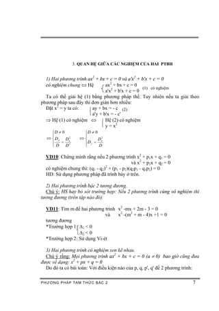 3. QUAN HỆ GIỮA CÁC NGHIỆM CỦA HAI PTBH


  1) Hai phương trình ax2 + bx + c = 0 và a'x2 + b'x + c = 0
  có nghiệm chung Û Hệ         ax2 + bx + c = 0
                                                  (1) có nghiệm
                               a'x2 + b'x + c = 0
  Ta có thể giải hệ (1) bằng phương pháp thế. Tuy nhiên nếu ta giải theo
phương pháp sau đây thì đơn giản hơn nhiều:
  Đặt x2 = y ta có:     ay + bx = - c (2)
                        a'y + b'x = - c'
  Þ Hệ (1) có nghiệm Û         Hệ (2) có nghiệm
                               y = x2
    ìD ¹ 0          ìD ¹ 0
    ï               ï
  Û í D y Dx 2     Ûí      D x2
    ï    = 2        ïD y =
    îD     D        î      D

  VD10: Chứng minh rằng nếu 2 phương trình x2 + p1x + q1 = 0
                                               và x2 + p2x + q2 = 0
  có nghiệm chung thì: (q1 - q2)2 + (p1 - p2)(q2p1 - q1p2) = 0
  HD: Sử dụng phương pháp đã trình bày ở trên.

  2) Hai phương trình bậc 2 tương đương.
  Chú ý: HS hay bỏ sót trường hợp: Nếu 2 phương trình cùng vô nghiệm thì
tương đương (trên tập nào đó)

  VD11: Tìm m để hai phương trình x2 -mx + 2m - 3 = 0
                             và   x2 -(m2 + m - 4)x +1 = 0
  tương đương
  *Trường hợp 1: D1 < 0
                 D2 < 0
  *Trường hợp 2: Sử dụng Vi-ét

  3) Hai phương trình có nghiệm xen kẽ nhau.
  Chú ý rằng: Mọi phương trình ax2 + bx + c = 0 (a ¹ 0) bao giờ cũng đưa
được về dạng: x2 + px + q = 0
  Do đó ta có bài toán: Với điều kiện nào của p, q, p', q' để 2 phương trình:

PHƯƠNG PHÁP TA M THỨC BẬC 2                                               7
 