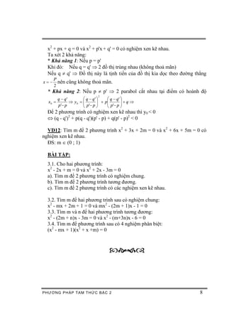 x2 + px + q = 0 và x2 + p'x + q' = 0 có nghiệm xen kẽ nhau.
  Ta xét 2 khả năng:
  * Khả năng 1: Nếu p = p'
  Khi đó: Nếu q = q' Þ 2 đồ thị trùng nhau (không thoả mãn)
  Nếu q ¹ q' Þ Đồ thị này là tịnh tiến của đồ thị kia dọc theo đường thẳng
      P
x=-     nên cũng không thoả mãn.
      2
  * Khả năng 2: Nếu p ¹ p' Þ 2 parabol cắt nhau tại điểm có hoành độ
                             2
       q - q'        æ q - q' ö   æ q - q' ö
  x0 =        Þ y0 = ç
                     ç p'- p ÷ + pç p '- p ÷ + q Þ
                              ÷   ç        ÷
       p'- p         è        ø   è        ø
  Để 2 phương trình có nghiệm xen kẽ nhau thì y0 < 0
  Û (q - q')2 + p(q - q')(p' - p) + q(p' - p)2 < 0

  VD12: Tìm m để 2 phương trình x2 + 3x + 2m = 0 và x2 + 6x + 5m = 0 có
nghiệm xen kẽ nhau.
  ĐS: m Î (0 ; 1)

  BÀI TẬP:
  3.1. Cho hai phương trình:
  x2 - 2x + m = 0 và x2 + 2x - 3m = 0
  a). Tìm m để 2 phương trình có nghiệm chung.
  b). Tìm m để 2 phương trình tương đương.
  c). Tìm m để 2 phương trình có các nghiệm xen kẽ nhau.

  3.2. Tìm m để hai phương trình sau có nghiệm chung:
  x2 - mx + 2m + 1 = 0 và mx2 - (2m + 1)x - 1 = 0
  3.3. Tìm m và n để hai phương trình tương đương:
  x2 - (2m + n)x - 3m = 0 và x2 - (m+3n)x - 6 = 0
  3.4. Tìm m để phương trình sau có 4 nghiệm phân biệt:
  (x2 - mx + 1)(x2 + x +m) = 0



                                    ˜š›™



PHƯƠNG PHÁP TA M THỨC BẬC 2                                            8
 