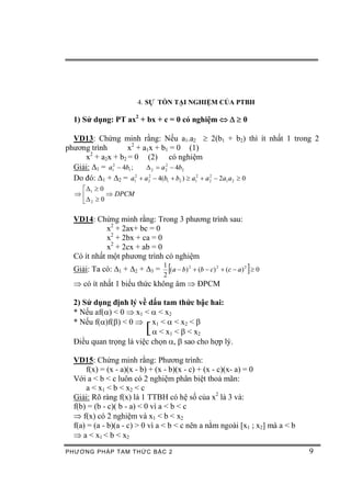 4. SỰ TỒN TẠI NGHIỆM CỦA PTBH

  1) Sử dụng: PT ax2 + bx + c = 0 có nghiệm Û D ³ 0

  VD13: Chứng minh rằng: Nếu a1.a2 ³ 2(b1 + b2) thì ít nhất 1 trong 2
phương trình         x2 + a1x + b1 = 0 (1)
       2
     x + a2x + b2 = 0 (2) có nghiệm
  Giải: D1 = a12 - 4b1 ;   D 2 = a 2 - 4b2
                                   2


  Do đó: D1 + D2 = a12 + a 22 - 4(b1 + b2 ) ³ a12 + a 2 - 2a1 a 2 ³ 0
                                                      2


   éD1 ³ 0
  Þê        Þ DPCM
   ëD 2 ³ 0

  VD14: Chứng minh rằng: Trong 3 phương trình sau:
             x2 + 2ax+ bc = 0
             x2 + 2bx + ca = 0
             x2 + 2cx + ab = 0
  Có ít nhất một phương trình có nghiệm
  Giải: Ta có: D1 + D2 + D3 =
                                1
                                2
                                  [                                ]
                                  (a - b) 2 + (b - c) 2 + (c - a ) 2 ³ 0

  Þ có ít nhất 1 biểu thức không âm Þ ĐPCM

  2) Sử dụng định lý về dấu tam thức bậc hai:
  * Nếu af(a) < 0 Þ x1 < a < x2
  * Nếu f(a)f(b) < 0 Þ x1 < a < x2 < b
                         [a < x1 < b < x2
  Điều quan trọng là việc chọn a, b sao cho hợp lý.

  VD15: Chứng minh rằng: Phương trình:
      f(x) = (x - a)(x - b) + (x - b)(x - c) + (x - c)(x- a) = 0
  Với a < b < c luôn có 2 nghiệm phân biệt thoả mãn:
      a < x 1 < b < x2 < c
  Giải: Rõ ràng f(x) là 1 TTBH có hệ số của x2 là 3 và:
  f(b) = (b - c)( b - a) < 0 vì a < b < c
  Þ f(x) có 2 nghiệm và x1 < b < x2
  f(a) = (a - b)(a - c) > 0 vì a < b < c nên a nằm ngoài [x1 ; x2] mà a < b
  Þ a < x1 < b < x2
PHƯƠNG PHÁP TA M THỨC BẬC 2                                                   9
 