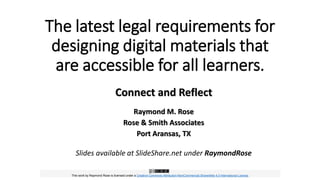 The latest legal requirements for
designing digital materials that
are accessible for all learners.
Connect and Reflect
Raymond M. Rose
Rose & Smith Associates
Port Aransas, TX
Slides available at SlideShare.net under RaymondRose
This work by Raymond Rose is licensed under a Creative Commons Attribution-NonCommercial-ShareAlike 4.0 International License.
 