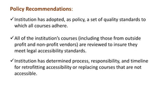 Policy Recommendations:
Institution has adopted, as policy, a set of quality standards to
which all courses adhere.
All of the institution’s courses (including those from outside
profit and non-profit vendors) are reviewed to insure they
meet legal accessibility standards.
Institution has determined process, responsibility, and timeline
for retrofitting accessibility or replacing courses that are not
accessible.
 