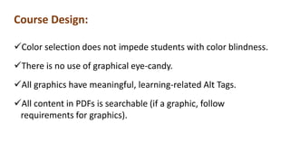 Course Design:
Color selection does not impede students with color blindness.
There is no use of graphical eye-candy.
All graphics have meaningful, learning-related Alt Tags.
All content in PDFs is searchable (if a graphic, follow
requirements for graphics).
 